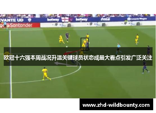 欧冠十六强本周战况升温关键球员状态成最大看点引发广泛关注 欧冠十六强本周战况升温关键球员状态成最大看点引发广泛关注