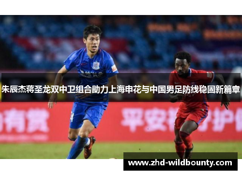 朱辰杰蒋圣龙双中卫组合助力上海申花与中国男足防线稳固新篇章 朱辰杰蒋圣龙双中卫组合助力上海申花与中国男足防线稳固新篇章