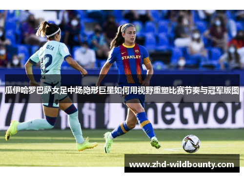 瓜伊哈罗巴萨女足中场隐形巨星如何用视野重塑比赛节奏与冠军版图