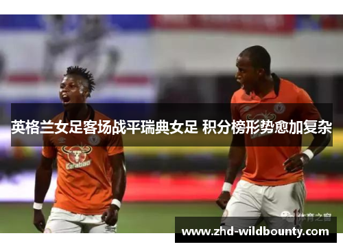 英格兰女足客场战平瑞典女足 积分榜形势愈加复杂