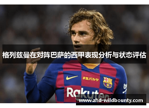 格列兹曼在对阵巴萨的西甲表现分析与状态评估 格列兹曼在对阵巴萨的西甲表现分析与状态评估